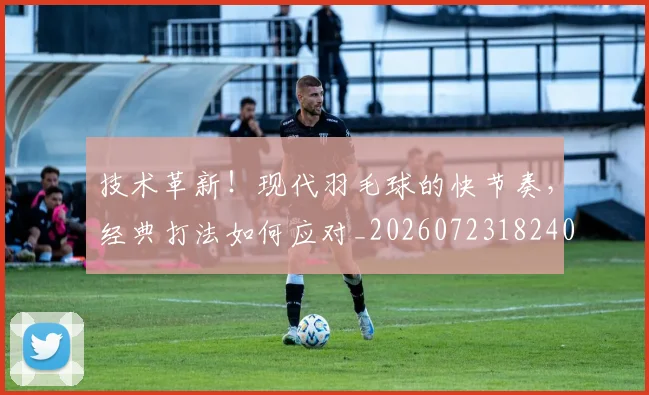 技术革新!现代羽毛球的快节奏,经典打法如何应对_20260723182404