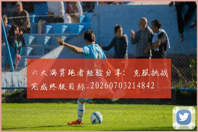 六大满贯跑者经验分享：克服挑战完成终极目标_20260703214842