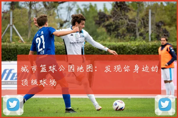 城市篮球公园地图:发现你身边的顶级球场
