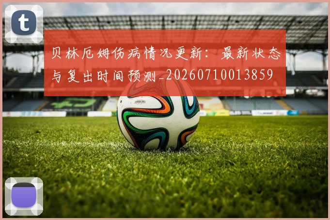 贝林厄姆伤病情况更新:最新状态与复出时间预测_20260710013859