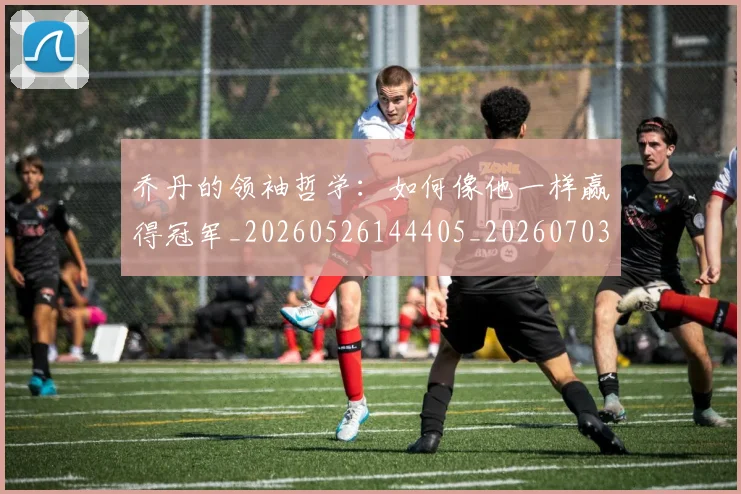 乔丹的领袖哲学：如何像他一样赢得冠军_20260526144405_20260703210514