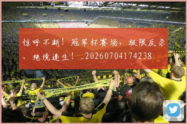 惊呼不断！冠军杯赛场，极限反杀，绝境逢生！_20260704174238