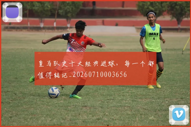 皇马队史十大经典进球，每一个都值得铭记_20260710003656
