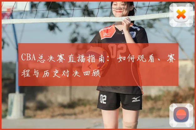 CBA总决赛直播指南：如何观看、赛程与历史对决回顾