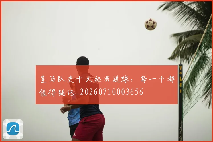 皇马队史十大经典进球,每一个都值得铭记_20260710003656