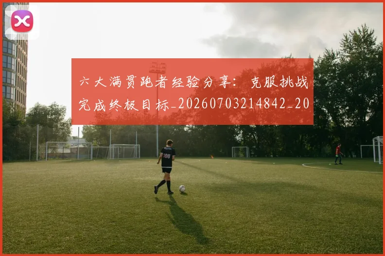 六大满贯跑者经验分享：克服挑战完成终极目标_20260703214842_20260718004512