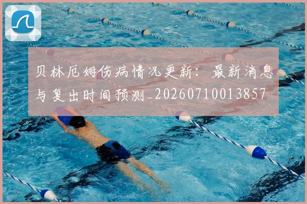 贝林厄姆伤病情况更新:最新消息与复出时间预测_20260710013857