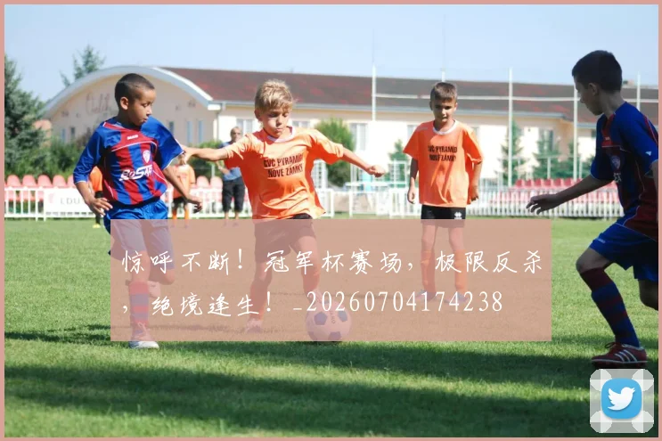 惊呼不断!冠军杯赛场,极限反杀,绝境逢生!_20260704174238