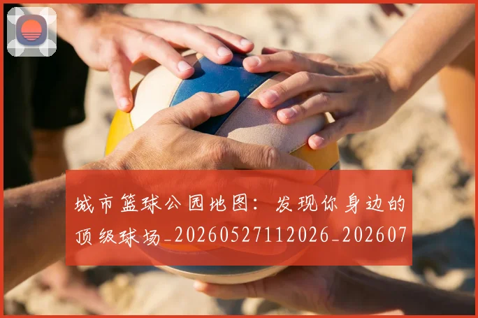 城市篮球公园地图:发现你身边的顶级球场_20260527112026_20260703225338