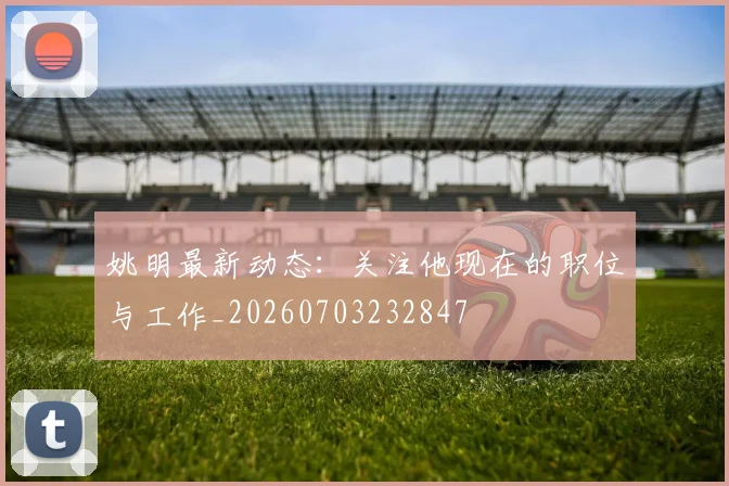 姚明最新动态：关注他现在的职位与工作_20260703232847